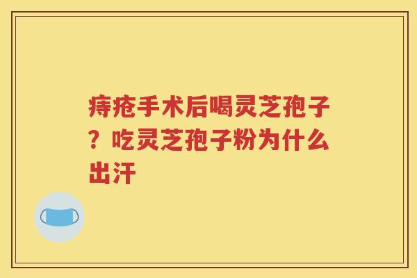 痔疮手术后喝灵芝孢子？吃灵芝孢子粉为什么出汗