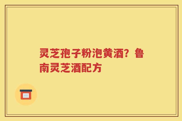 灵芝孢子粉泡黄酒？鲁南灵芝酒配方
