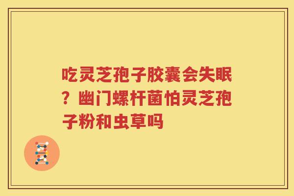 吃灵芝孢子胶囊会失眠？幽门螺杆菌怕灵芝孢子粉和虫草吗