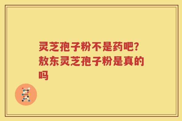 灵芝孢子粉不是药吧？敖东灵芝孢子粉是真的吗