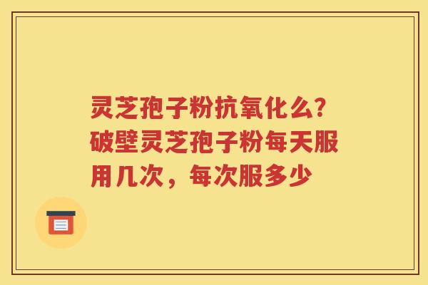 灵芝孢子粉抗氧化么？破壁灵芝孢子粉每天服用几次，每次服多少