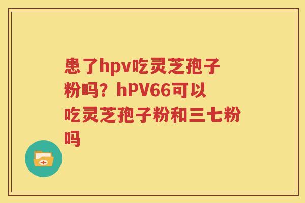 患了hpv吃灵芝孢子粉吗？hPV66可以吃灵芝孢子粉和三七粉吗