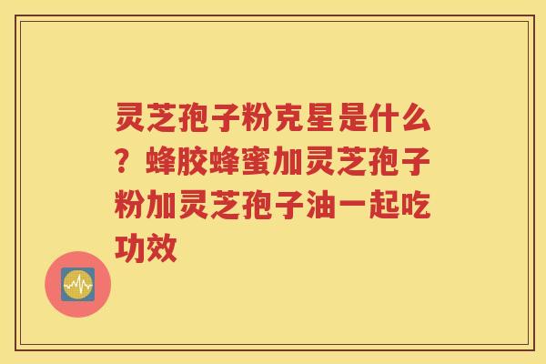 灵芝孢子粉克星是什么？蜂胶蜂蜜加灵芝孢子粉加灵芝孢子油一起吃功效