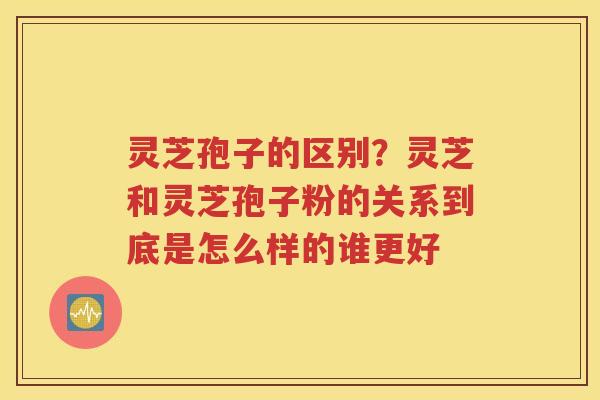 灵芝孢子的区别？灵芝和灵芝孢子粉的关系到底是怎么样的谁更好