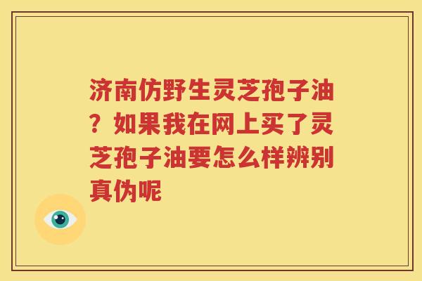 济南仿野生灵芝孢子油？如果我在网上买了灵芝孢子油要怎么样辨别真伪呢
