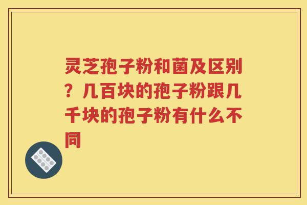 灵芝孢子粉和菌及区别？几百块的孢子粉跟几千块的孢子粉有什么不同