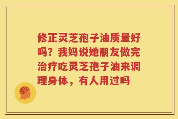 修正灵芝孢子油质量好吗？我妈说她朋友做完治疗吃灵芝孢子油来调理身体，有人用过吗