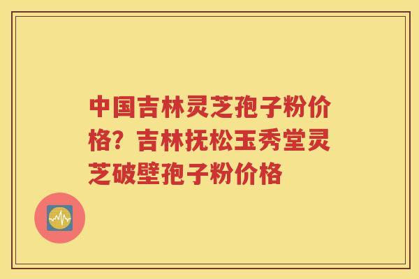 中国吉林灵芝孢子粉价格？吉林抚松玉秀堂灵芝破壁孢子粉价格
