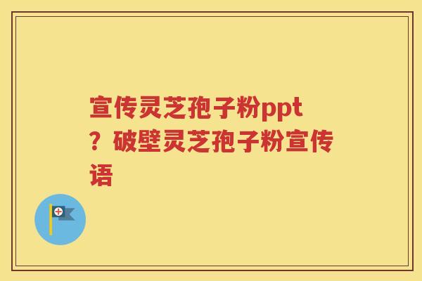 宣传灵芝孢子粉ppt？破壁灵芝孢子粉宣传语