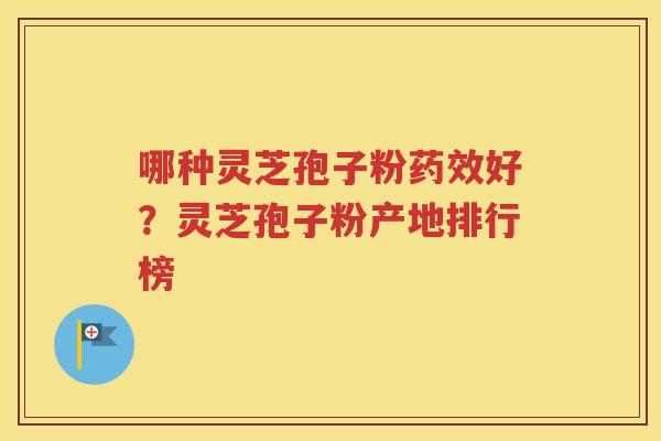 哪种灵芝孢子粉药效好？灵芝孢子粉产地排行榜