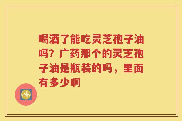 喝酒了能吃灵芝孢子油吗？广药那个的灵芝孢子油是瓶装的吗，里面有多少啊