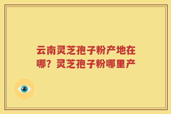 云南灵芝孢子粉产地在哪？灵芝孢子粉哪里产