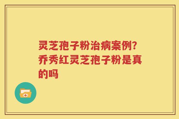 灵芝孢子粉治病案例？乔秀红灵芝孢子粉是真的吗