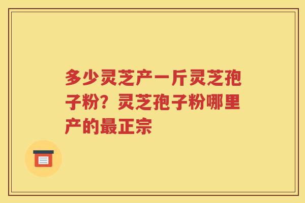 多少灵芝产一斤灵芝孢子粉？灵芝孢子粉哪里产的最正宗