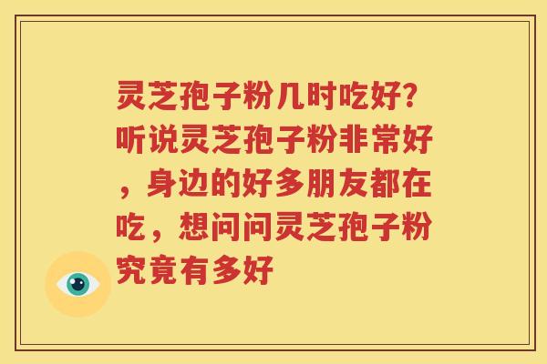 灵芝孢子粉几时吃好？听说灵芝孢子粉非常好，身边的好多朋友都在吃，想问问灵芝孢子粉究竟有多好