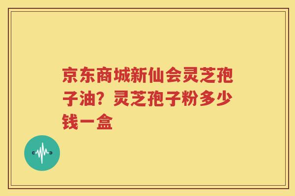 京东商城新仙会灵芝孢子油？灵芝孢子粉多少钱一盒