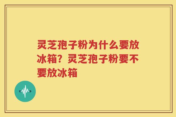 灵芝孢子粉为什么要放冰箱？灵芝孢子粉要不要放冰箱
