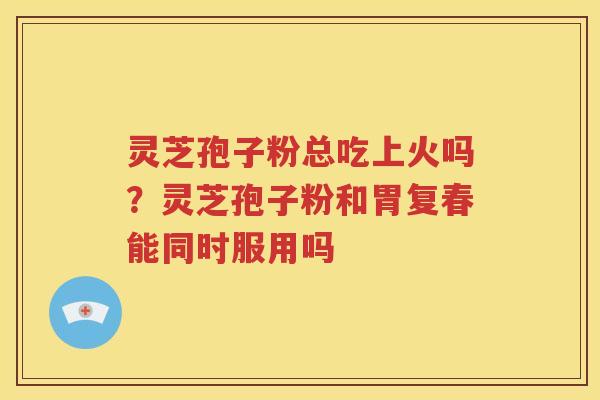 灵芝孢子粉总吃上火吗？灵芝孢子粉和胃复春能同时服用吗