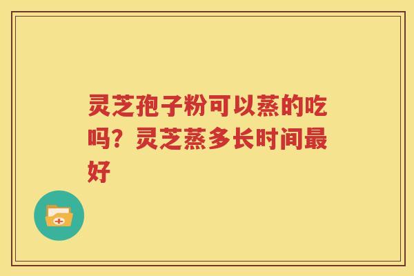 灵芝孢子粉可以蒸的吃吗？灵芝蒸多长时间最好