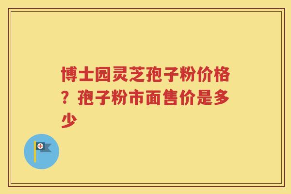 博士园灵芝孢子粉价格？孢子粉市面售价是多少