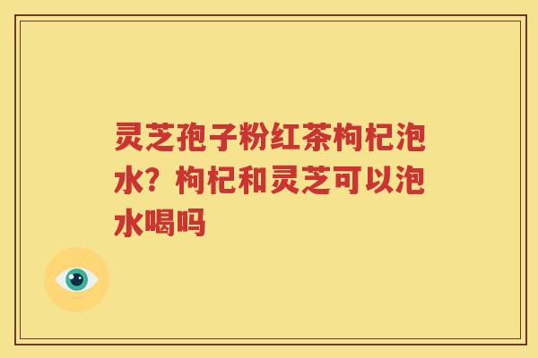 灵芝孢子粉红茶枸杞泡水？枸杞和灵芝可以泡水喝吗