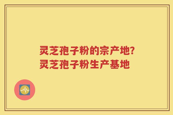 灵芝孢子粉的宗产地？灵芝孢子粉生产基地