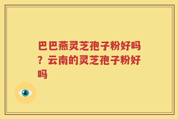 巴巴燕灵芝孢子粉好吗？云南的灵芝孢子粉好吗