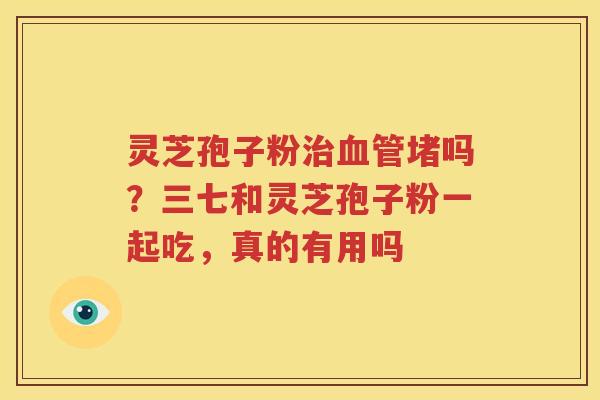 灵芝孢子粉治血管堵吗？三七和灵芝孢子粉一起吃，真的有用吗