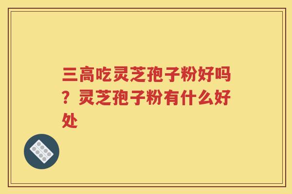 三高吃灵芝孢子粉好吗？灵芝孢子粉有什么好处