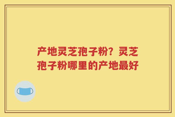 产地灵芝孢子粉？灵芝孢子粉哪里的产地最好