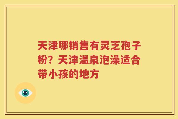 天津哪销售有灵芝孢子粉？天津温泉泡澡适合带小孩的地方