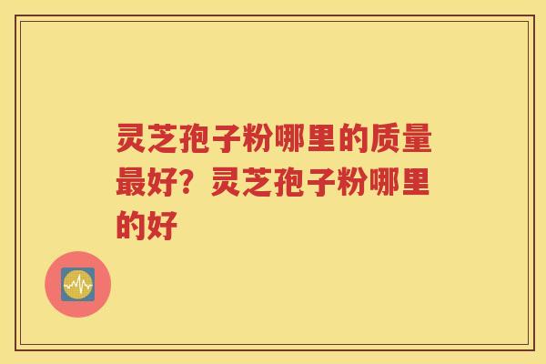 灵芝孢子粉哪里的质量最好？灵芝孢子粉哪里的好