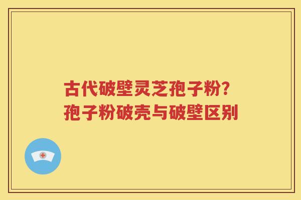 古代破壁灵芝孢子粉？孢子粉破壳与破壁区别