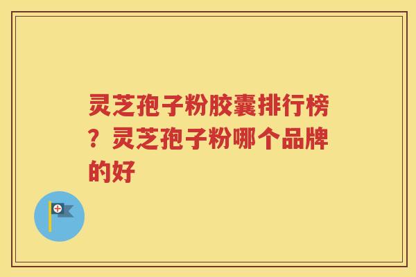 灵芝孢子粉胶囊排行榜？灵芝孢子粉哪个品牌的好