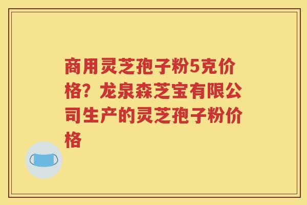 商用灵芝孢子粉5克价格？龙泉森芝宝有限公司生产的灵芝孢子粉价格