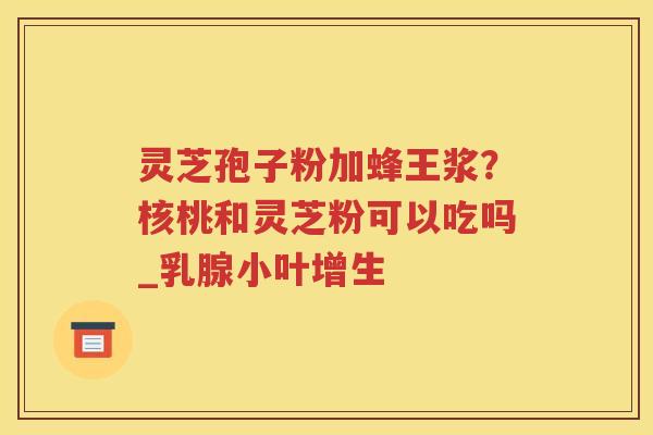 灵芝孢子粉加蜂王浆？核桃和灵芝粉可以吃吗_乳腺小叶增生