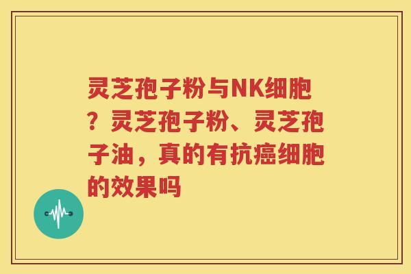 灵芝孢子粉与NK细胞？灵芝孢子粉、灵芝孢子油，真的有抗癌细胞的效果吗