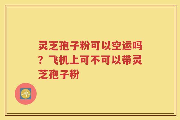 灵芝孢子粉可以空运吗？飞机上可不可以带灵芝孢子粉