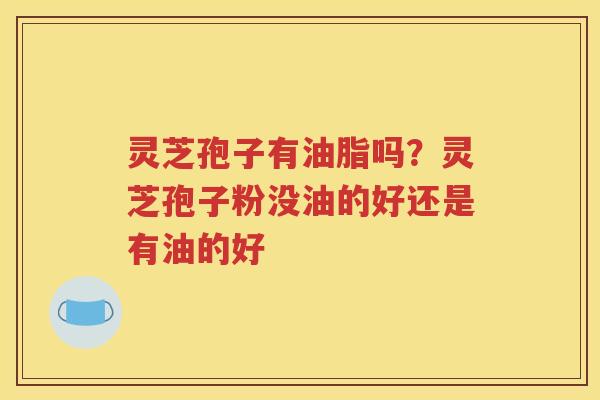 灵芝孢子有油脂吗？灵芝孢子粉没油的好还是有油的好