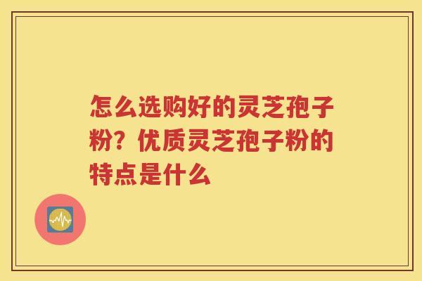 怎么选购好的灵芝孢子粉？优质灵芝孢子粉的特点是什么