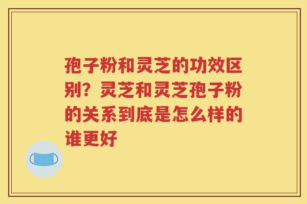 孢子粉和灵芝的功效区别？灵芝和灵芝孢子粉的关系到底是怎么样的谁更好