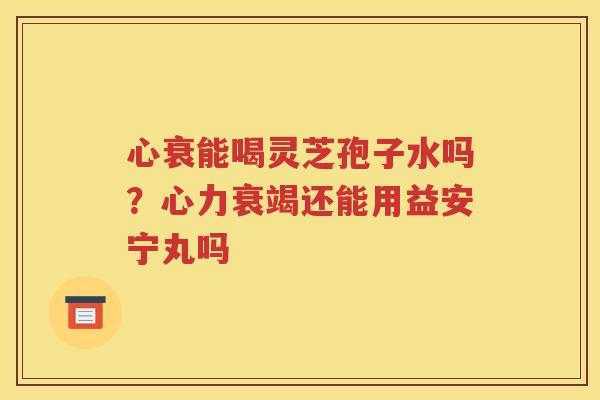 心衰能喝灵芝孢子水吗？心力衰竭还能用益安宁丸吗