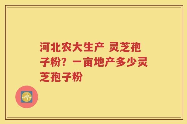 河北农大生产 灵芝孢子粉？一亩地产多少灵芝孢子粉