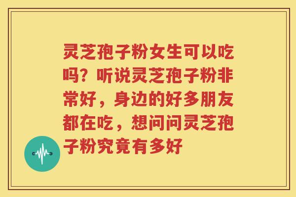 灵芝孢子粉女生可以吃吗？听说灵芝孢子粉非常好，身边的好多朋友都在吃，想问问灵芝孢子粉究竟有多好
