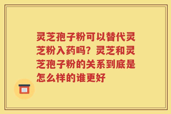 灵芝孢子粉可以替代灵芝粉入药吗？灵芝和灵芝孢子粉的关系到底是怎么样的谁更好