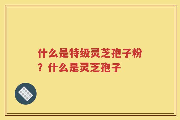 什么是特级灵芝孢子粉？什么是灵芝孢子