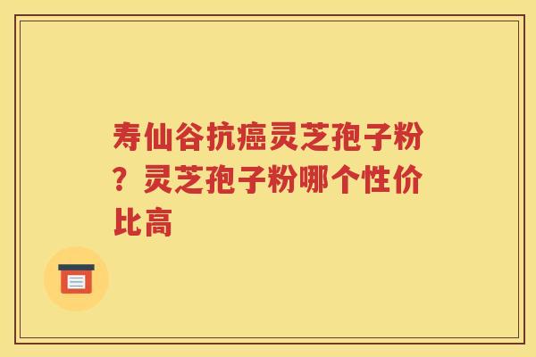 寿仙谷抗癌灵芝孢子粉？灵芝孢子粉哪个性价比高