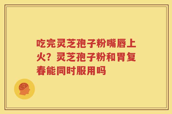 吃完灵芝孢子粉嘴唇上火？灵芝孢子粉和胃复春能同时服用吗