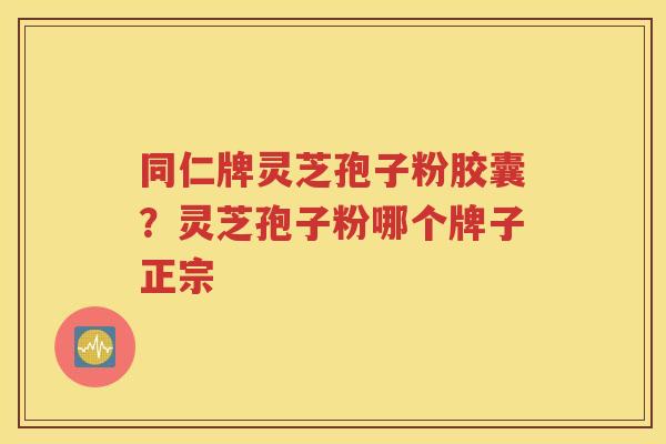 同仁牌灵芝孢子粉胶囊？灵芝孢子粉哪个牌子正宗