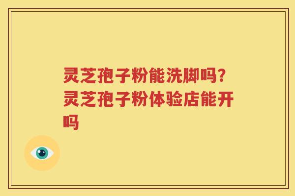 灵芝孢子粉能洗脚吗？灵芝孢子粉体验店能开吗